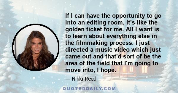 If I can have the opportunity to go into an editing room, it's like the golden ticket for me. All I want is to learn about everything else in the filmmaking process. I just directed a music video which just came out and