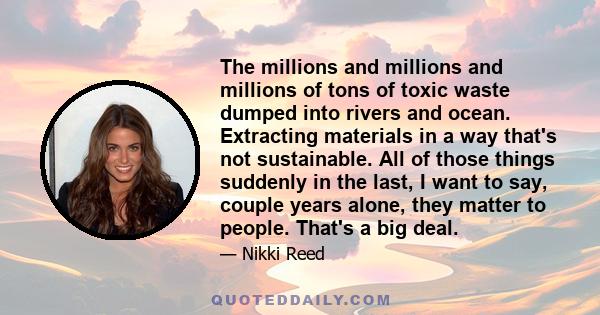 The millions and millions and millions of tons of toxic waste dumped into rivers and ocean. Extracting materials in a way that's not sustainable. All of those things suddenly in the last, I want to say, couple years