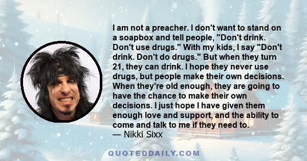 I am not a preacher. I don't want to stand on a soapbox and tell people, Don't drink. Don't use drugs. With my kids, I say Don't drink. Don't do drugs. But when they turn 21, they can drink. I hope they never use drugs,