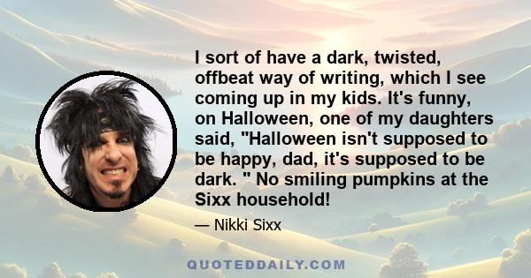 I sort of have a dark, twisted, offbeat way of writing, which I see coming up in my kids. It's funny, on Halloween, one of my daughters said, Halloween isn't supposed to be happy, dad, it's supposed to be dark. No