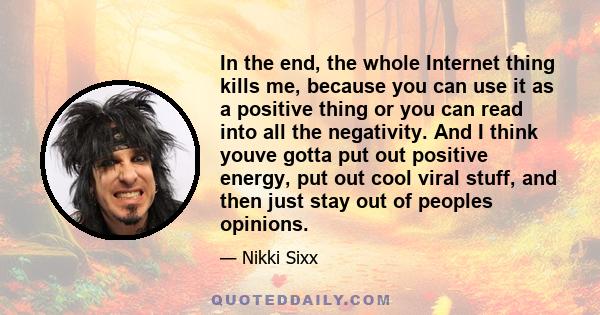 In the end, the whole Internet thing kills me, because you can use it as a positive thing or you can read into all the negativity. And I think youve gotta put out positive energy, put out cool viral stuff, and then just