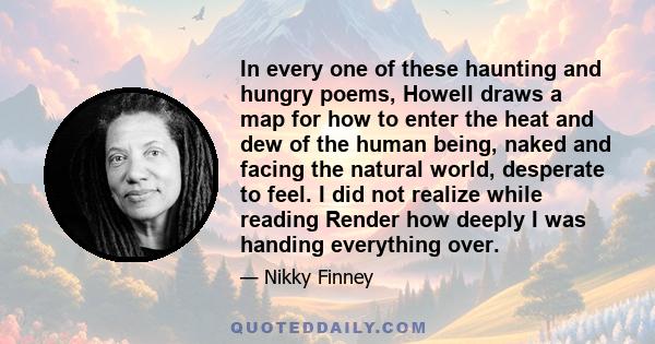 In every one of these haunting and hungry poems, Howell draws a map for how to enter the heat and dew of the human being, naked and facing the natural world, desperate to feel. I did not realize while reading Render how
