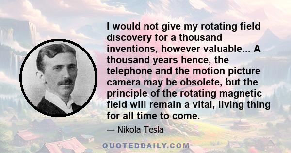 I would not give my rotating field discovery for a thousand inventions, however valuable... A thousand years hence, the telephone and the motion picture camera may be obsolete, but the principle of the rotating magnetic