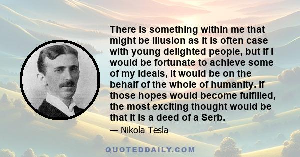 There is something within me that might be illusion as it is often case with young delighted people, but if I would be fortunate to achieve some of my ideals, it would be on the behalf of the whole of humanity. If those