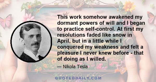 This work somehow awakened my dormant powers of will and I began to practice self-control. At first my resolutions faded like snow in April, but in a little while I conquered my weakness and felt a pleasure I never knew