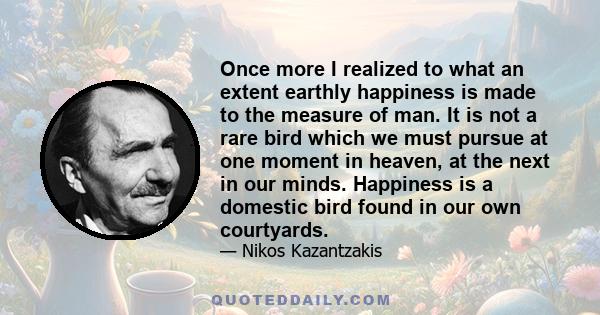 Once more I realized to what an extent earthly happiness is made to the measure of man. It is not a rare bird which we must pursue at one moment in heaven, at the next in our minds. Happiness is a domestic bird found in