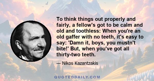 To think things out properly and fairly, a fellow's got to be calm and old and toothless: When you're an old gaffer with no teeth, it's easy to say: 'Damn it, boys, you mustn't bite!' But, when you've got all thirty-two