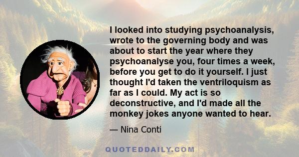I looked into studying psychoanalysis, wrote to the governing body and was about to start the year where they psychoanalyse you, four times a week, before you get to do it yourself. I just thought I'd taken the