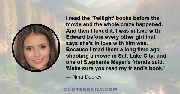 I read the 'Twilight' books before the movie and the whole craze happened. And then I loved it. I was in love with Edward before every other girl that says she's in love with him was. Because I read them a long time ago