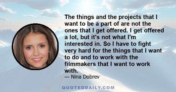 The things and the projects that I want to be a part of are not the ones that I get offered. I get offered a lot, but it's not what I'm interested in. So I have to fight very hard for the things that I want to do and to