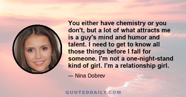 You either have chemistry or you don't, but a lot of what attracts me is a guy's mind and humor and talent. I need to get to know all those things before I fall for someone. I'm not a one-night-stand kind of girl. I'm a