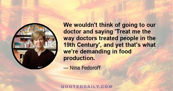 We wouldn't think of going to our doctor and saying 'Treat me the way doctors treated people in the 19th Century', and yet that's what we're demanding in food production.