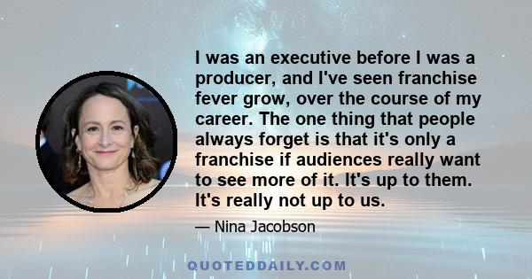 I was an executive before I was a producer, and I've seen franchise fever grow, over the course of my career. The one thing that people always forget is that it's only a franchise if audiences really want to see more of