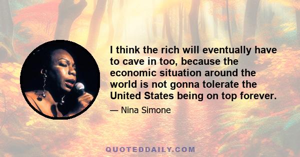 I think the rich will eventually have to cave in too, because the economic situation around the world is not gonna tolerate the United States being on top forever.