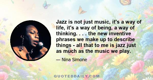 Jazz is not just music, it's a way of life, it's a way of being, a way of thinking. . . . the new inventive phrases we make up to describe things - all that to me is jazz just as much as the music we play.