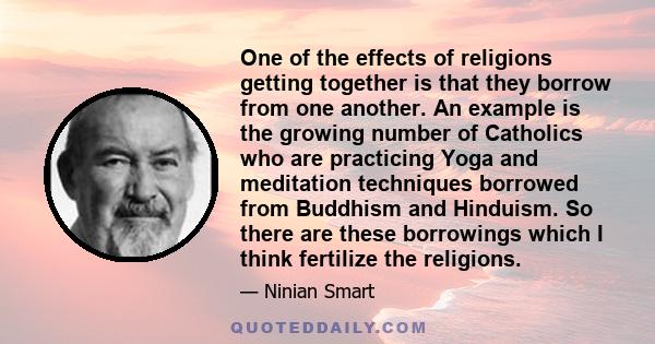 One of the effects of religions getting together is that they borrow from one another. An example is the growing number of Catholics who are practicing Yoga and meditation techniques borrowed from Buddhism and Hinduism.