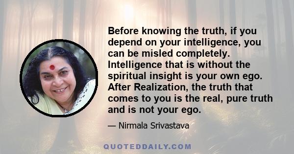 Before knowing the truth, if you depend on your intelligence, you can be misled completely. Intelligence that is without the spiritual insight is your own ego. After Realization, the truth that comes to you is the real,
