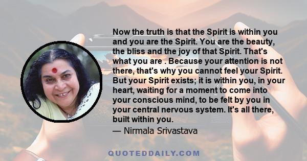 Now the truth is that the Spirit is within you and you are the Spirit. You are the beauty, the bliss and the joy of that Spirit. That's what you are . Because your attention is not there, that's why you cannot feel your