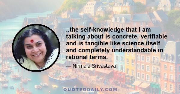 ..the self-knowledge that I am talking about is concrete, verifiable and is tangible like science itself and completely understandable in rational terms.