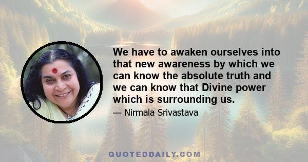 We have to awaken ourselves into that new awareness by which we can know the absolute truth and we can know that Divine power which is surrounding us.