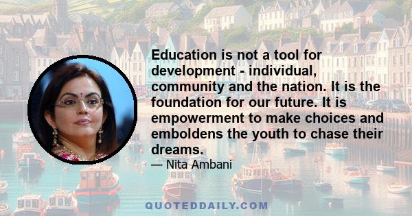 Education is not a tool for development - individual, community and the nation. It is the foundation for our future. It is empowerment to make choices and emboldens the youth to chase their dreams.