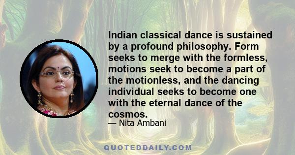 Indian classical dance is sustained by a profound philosophy. Form seeks to merge with the formless, motions seek to become a part of the motionless, and the dancing individual seeks to become one with the eternal dance
