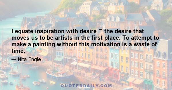 I equate inspiration with desire the desire that moves us to be artists in the first place. To attempt to make a painting without this motivation is a waste of time.