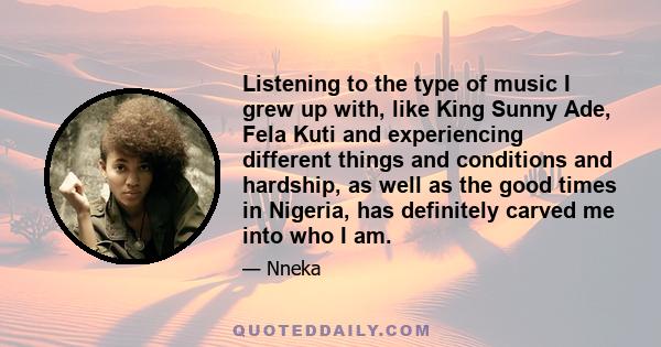 Listening to the type of music I grew up with, like King Sunny Ade, Fela Kuti and experiencing different things and conditions and hardship, as well as the good times in Nigeria, has definitely carved me into who I am.