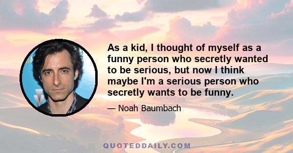 As a kid, I thought of myself as a funny person who secretly wanted to be serious, but now I think maybe I'm a serious person who secretly wants to be funny.