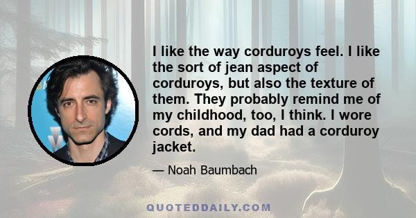 I like the way corduroys feel. I like the sort of jean aspect of corduroys, but also the texture of them. They probably remind me of my childhood, too, I think. I wore cords, and my dad had a corduroy jacket.