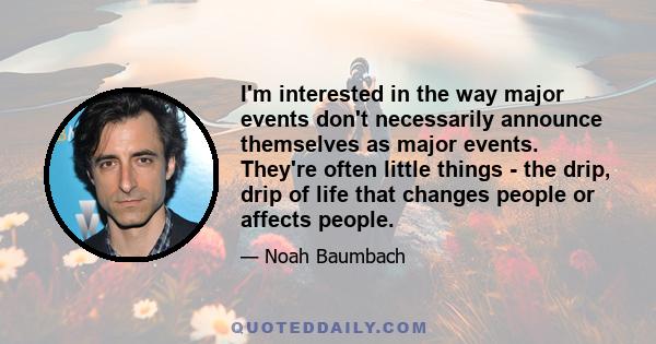 I'm interested in the way major events don't necessarily announce themselves as major events. They're often little things - the drip, drip of life that changes people or affects people.