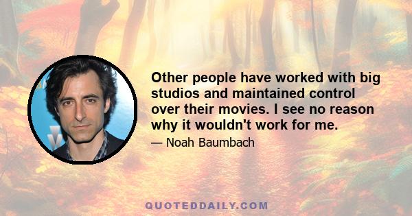 Other people have worked with big studios and maintained control over their movies. I see no reason why it wouldn't work for me.