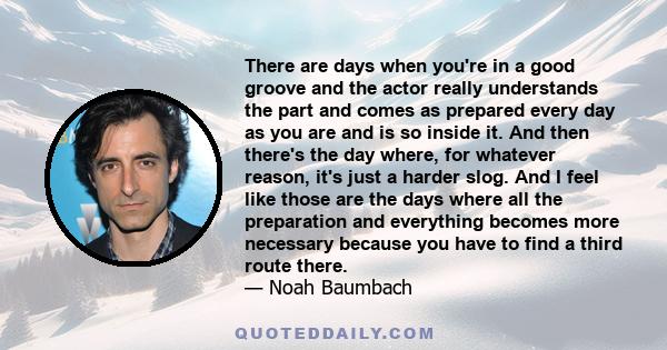 There are days when you're in a good groove and the actor really understands the part and comes as prepared every day as you are and is so inside it. And then there's the day where, for whatever reason, it's just a