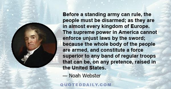 Before a standing army can rule, the people must be disarmed; as they are in almost every kingdom of Europe. The supreme power in America cannot enforce unjust laws by the sword; because the whole body of the people are