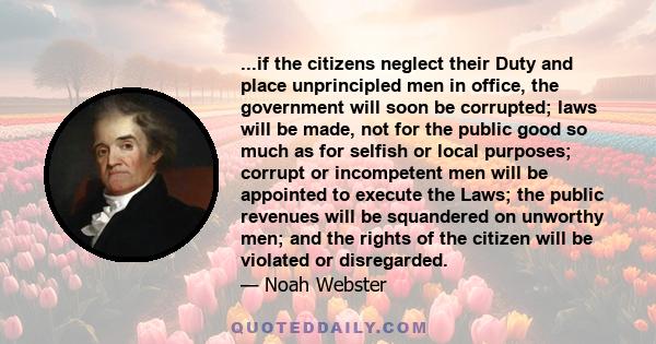 ...if the citizens neglect their Duty and place unprincipled men in office, the government will soon be corrupted; laws will be made, not for the public good so much as for selfish or local purposes; corrupt or