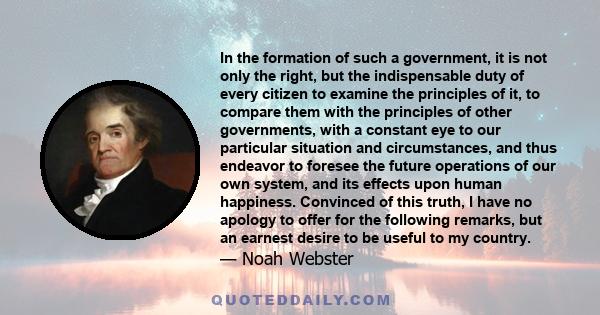 In the formation of such a government, it is not only the right, but the indispensable duty of every citizen to examine the principles of it, to compare them with the principles of other governments, with a constant eye