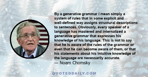 By a generative grammar I mean simply a system of rules that in some explicit and well-defined way assigns structural descriptions to sentences. Obviously, every speaker of a language has mastered and internalized a
