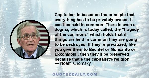 Capitalism is based on the principle that everything has to be privately owned; it can't be held in common. There is even a dogma, which is today called, the tragedy of the commons which holds that if things are held in