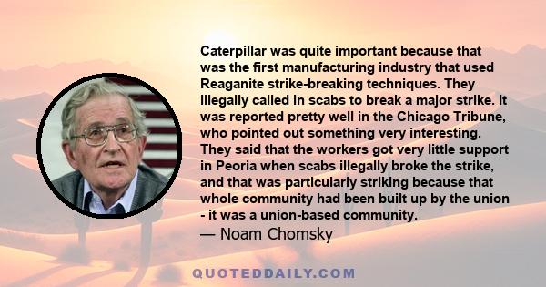 Caterpillar was quite important because that was the first manufacturing industry that used Reaganite strike-breaking techniques. They illegally called in scabs to break a major strike. It was reported pretty well in