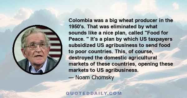 Colombia was a big wheat producer in the 1950's. That was eliminated by what sounds like a nice plan, called Food for Peace. It's a plan by which US taxpayers subsidized US agribusiness to send food to poor countries.