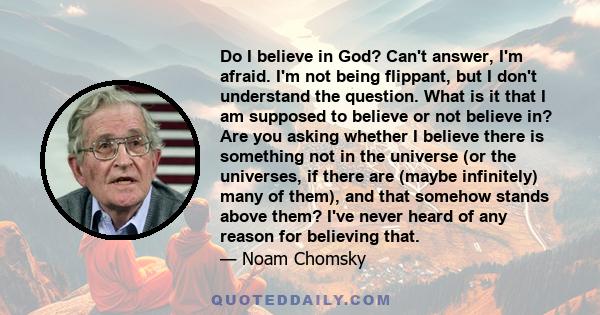 Do I believe in God? Can't answer, I'm afraid. I'm not being flippant, but I don't understand the question. What is it that I am supposed to believe or not believe in? Are you asking whether I believe there is something
