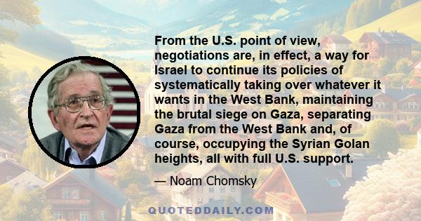 From the U.S. point of view, negotiations are, in effect, a way for Israel to continue its policies of systematically taking over whatever it wants in the West Bank, maintaining the brutal siege on Gaza, separating Gaza
