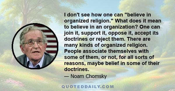 I don't see how one can believe in organized religion. What does it mean to believe in an organization? One can join it, support it, oppose it, accept its doctrines or reject them. There are many kinds of organized