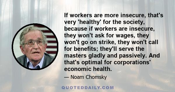 If workers are more insecure, that's very 'healthy' for the society, because if workers are insecure, they won't ask for wages, they won't go on strike, they won't call for benefits; they'll serve the masters gladly and