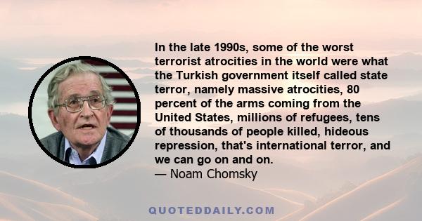 In the late 1990s, some of the worst terrorist atrocities in the world were what the Turkish government itself called state terror, namely massive atrocities, 80 percent of the arms coming from the United States,
