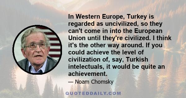 In Western Europe, Turkey is regarded as uncivilized, so they can't come in into the European Union until they're civilized. I think it's the other way around. If you could achieve the level of civilization of, say,