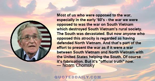 Most of us who were opposed to the war, especially in the early '60's - the war we were opposed to was the war on South Vietnam which destroyed South Vietnam's rural society. The South was devastated. But now anyone who