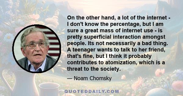 On the other hand, a lot of the internet - I don't know the percentage, but I am sure a great mass of internet use - is pretty superficial interaction amongst people. Its not necessarily a bad thing. A teenager wants to