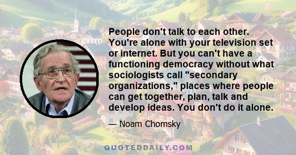 People don't talk to each other. You're alone with your television set or internet. But you can't have a functioning democracy without what sociologists call secondary organizations, places where people can get
