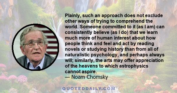 Plainly, such an approach does not exclude other ways of trying to comprehend the world. Someone committed to it (as I am) can consistently believe (as I do) that we learn much more of human interest about how people
